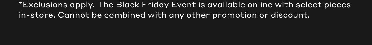 *Exclusions apply. The Black Friday Event is available online with select pieces in-store. Cannot be combined with any other promotion or discount.