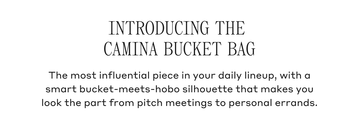 INTRODUCING THE CAMINA BUCKET BAG The most influential piece in your daily lineup, with a smart bucket-meets-hobo silhouette that makes you look the part from pitch meetings to personal errands.