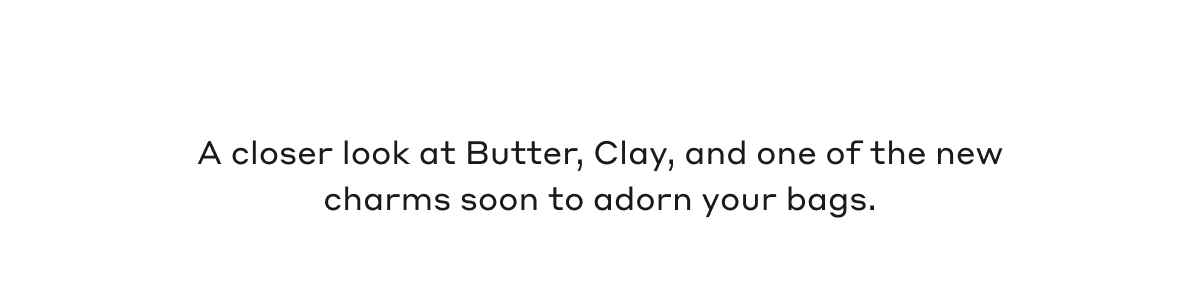 A closer look at Butter, Clay, and one of the new charms soon to adorn your bags.