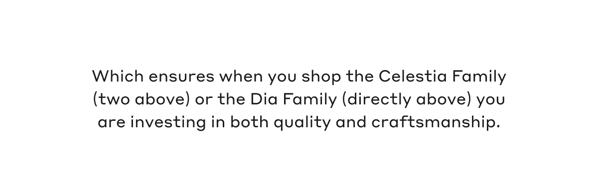 Which ensures when you shop the Celestia Family (two above) or the Dia Family (directly above) you are investing in both quality and craftsmanship. 
