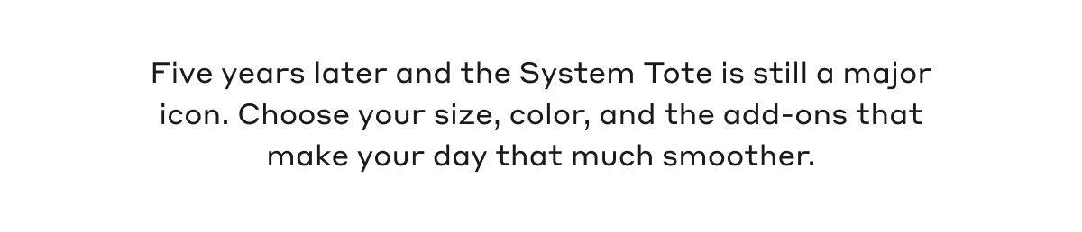 Five years later and the System Tote is still a major icon. Choose your size, color, and the add-ons that make your day that much smoother.