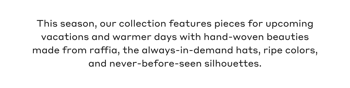 This season, our collection features pieces for upcoming vacations and warmer days with hand-woven beauties made from raffia, the always-in-demand hats, ripe colors, and never-before-seen silhouettes.