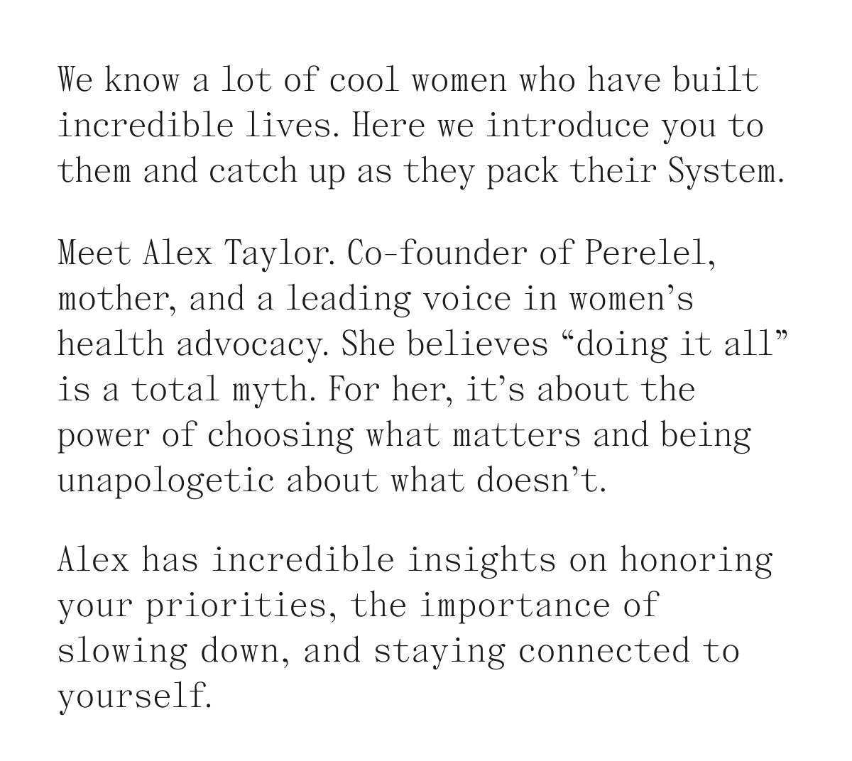 We know a lot of cool women who have built incredible lives. Here we introduce you to them and catch up as the pack their System. Meet Alex Taylor. Co-founder of Perelel, mother, and a leading voice in women's health advocacy. She believes "doing it all" is a total myth. For her, it's about the power of choosing what matters and being unapologetic about what doesn't. Alex has incredible insights on honoring your priorities, the importance of slowing down, and staying connected to yourself.