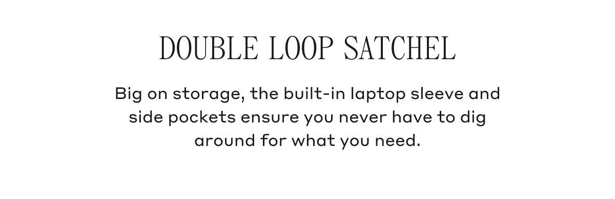DOUBLE LOOP SATCHEL Big on storage, the built-iin laptop sleeve and side pockets ensure you never have to dig around for what you need.