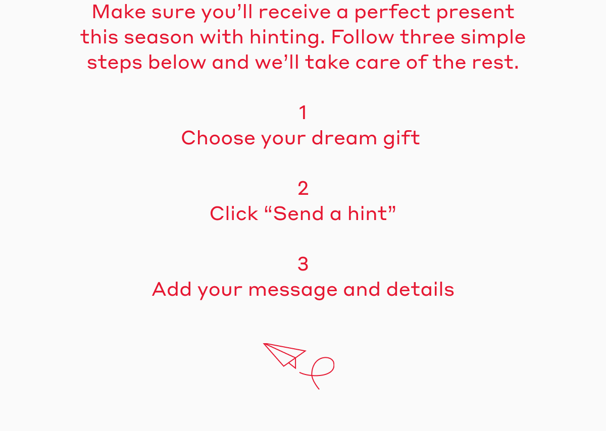 Make sure you'll receive a perfect present this season with hinting. Follow three simple steps below and we'll take care of the rest. 1. Choose your dream gift. 2. Click "Send a hint." 3. Add your message and details. 