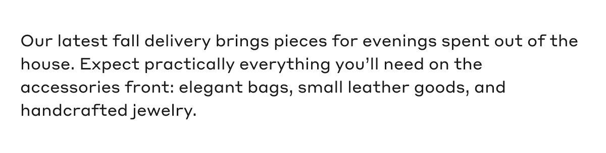 Our latest fall delivery brings pieces for evenings spent out of the house. Expect practically everything you'll need on the accessories front: elegant bags, small leather goods, and handcrafted jewelry.