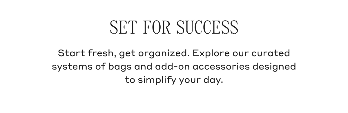 SET FOR SUCCESS Start fresh, get organized. Explore our curated systems of bags and add-on accessories designed to simplify your day. 