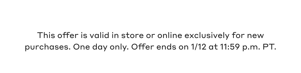 This offer is valid in store or online exclusively for new purchases. One day only. Offer ends on 1/12 at 11:59 p.m. PT.