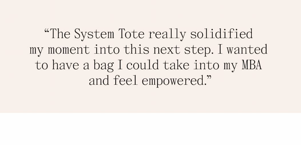 "The System Tote really solidified my moment into this next step. I wanted to have a bag I could take into my MBA and feel empowered."