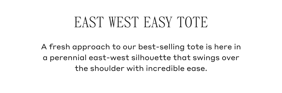 EAST WEST EASY TOTE A fresh approach to our best-selling tote is here in a perennial east-west silhouette that swings over the shoulder with incredible ease.