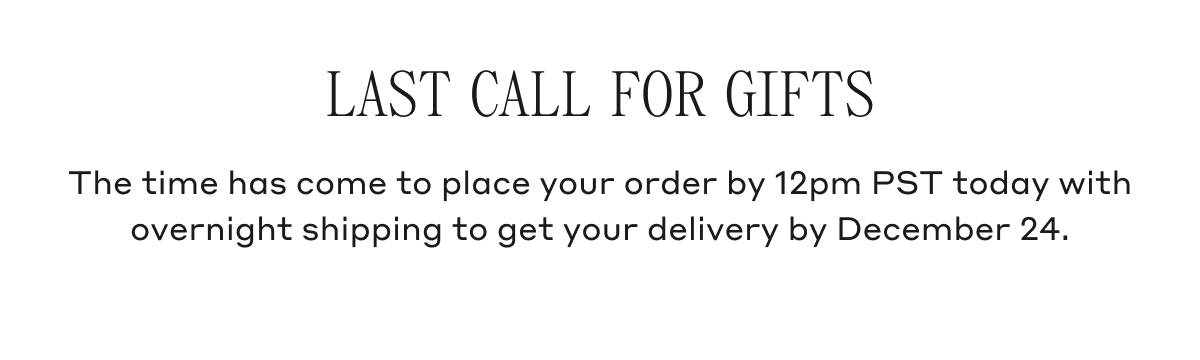 LAST CALL FOR GIFTS The time has come to place your order by 12pm PST today with overnight shipping to get your delivery by December 24.