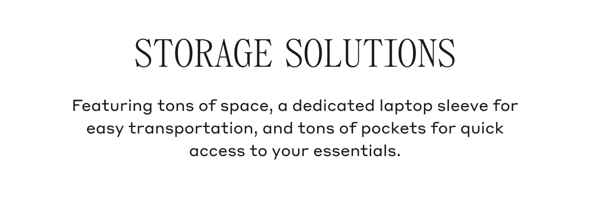 STORAGE SOLUTIONS Featuring tons of space, a dedicated laptop sleeve for easy transportation, and tons of pockets for quick access to your essentials.