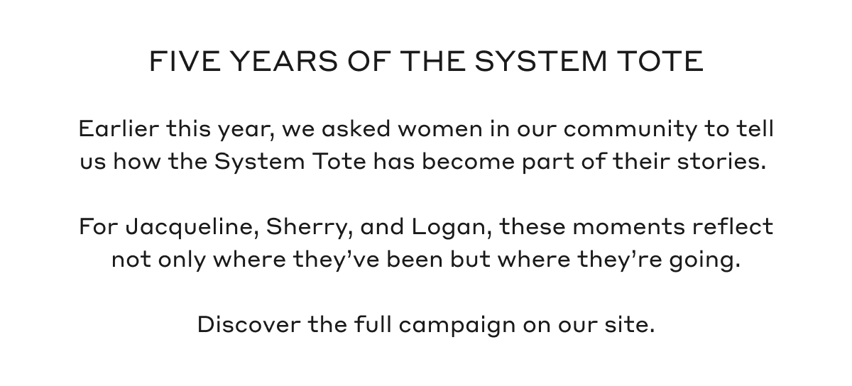 FIVE YEARS OF THE SYSTEM TOTE Earlier this year, we asked women in our community to tell us how the System Tote has become part of their stories. For Jacqueline, Sherry, and Logan, these moments reflect not only where they've been but where they're going. Discover the full campaign on our site.