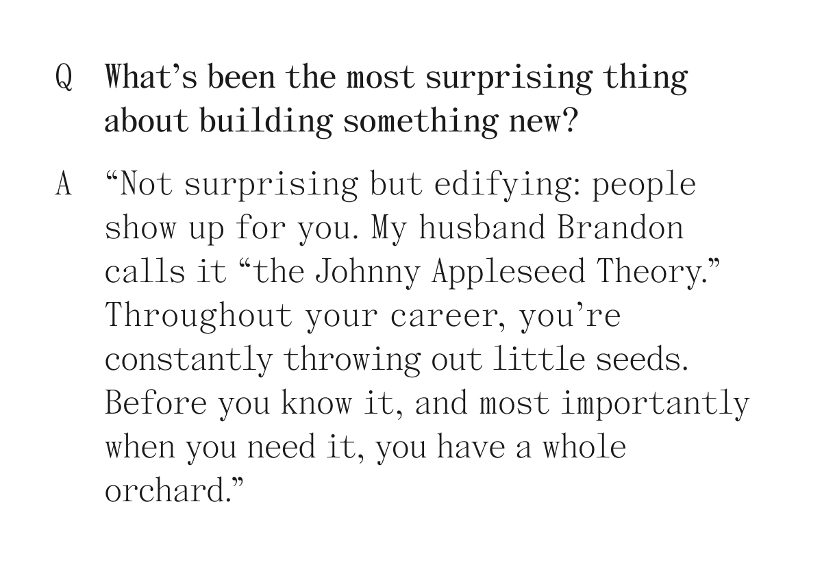 Q What's been the most surprising thing about building something new? A "Not surprising but edifying: people show up for you. My husband Brandon calls it "the Johnny Appleseed Theory." Throughout your career, you're constantly throwing out little seeds. Before you know it, and most importantly when you need it, you have a whole orchard."