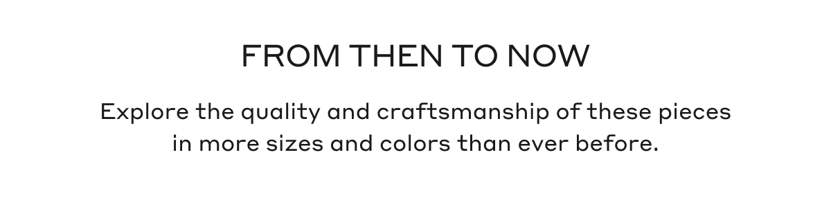 FROM THEN TO NOW Explore the quality and craftsmanship of these pieces in more sizes and colors than ever before.
