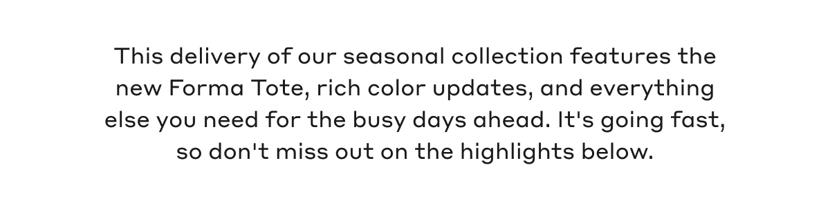 This delivery of our seasonal collection features the new Forma Tote, rich color updates, and everything else you need for the busy days ahead. It's going fast, so don't miss out on the highlights below.