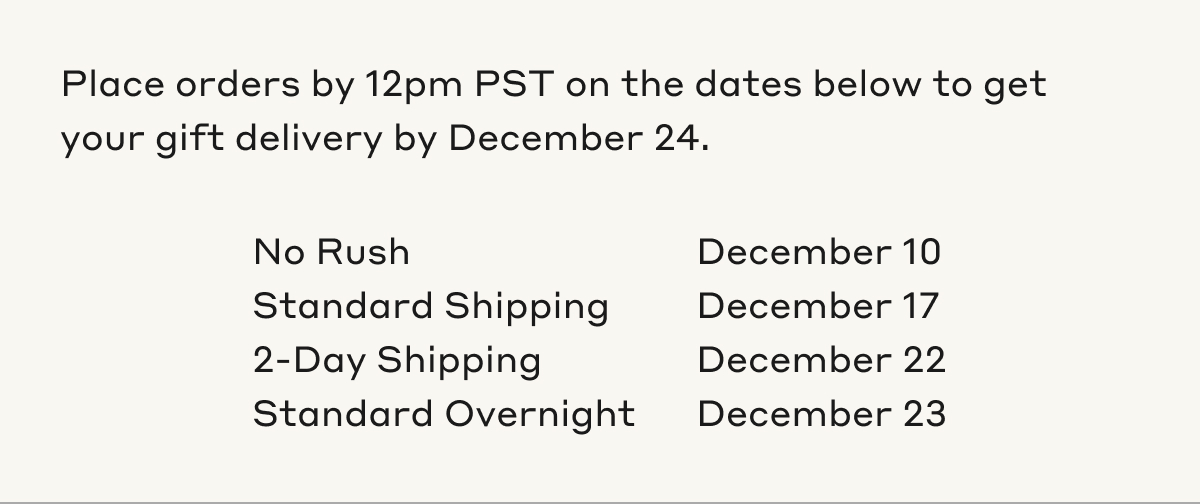 Place orders by 12pm PST on the dates below to get your gift by December 24. No Rush, December 10th. Standard Shipping, December 17th. 2-Day Shipping, December 22nd. Standard Overnight, December 23rd.