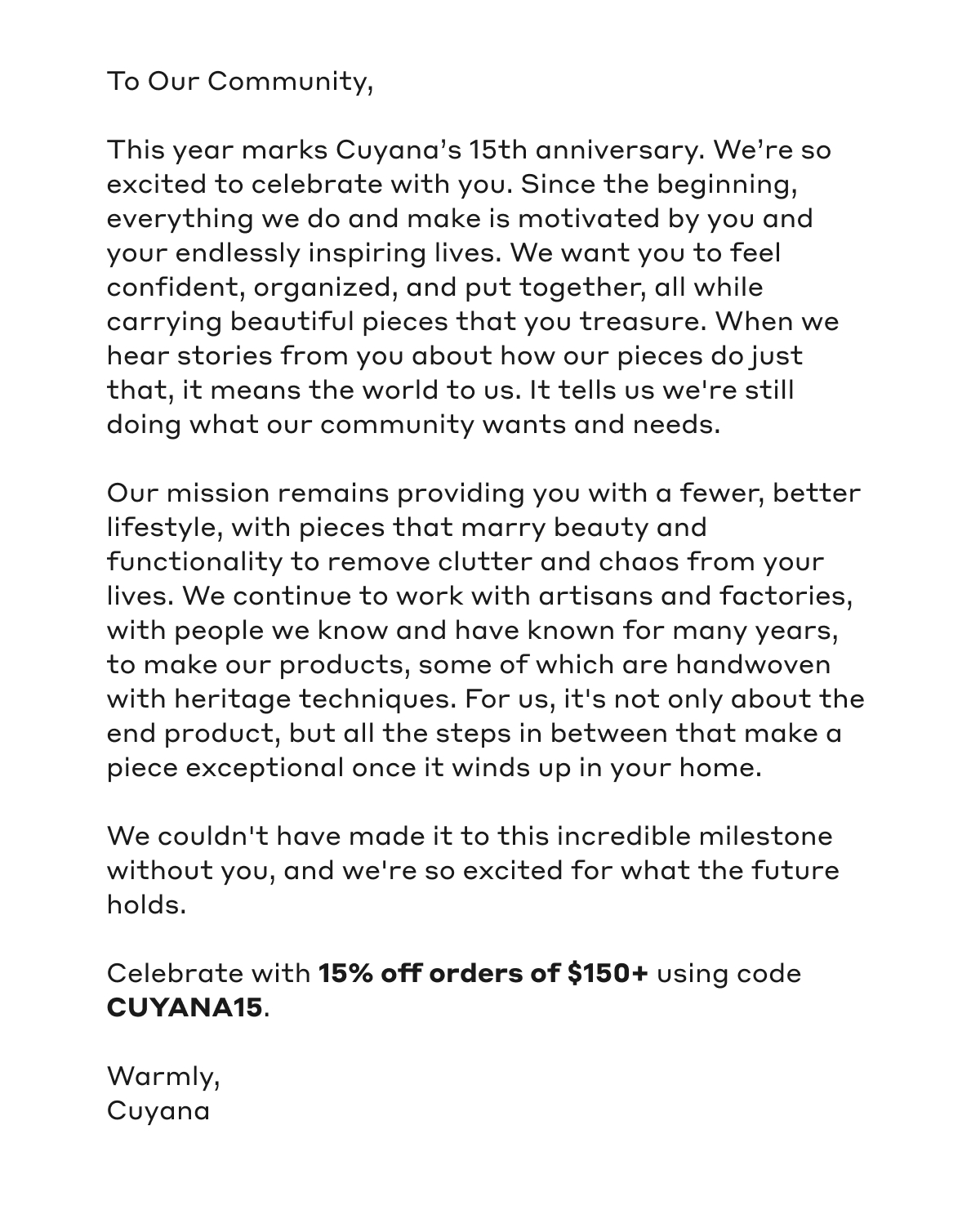 To Out Community, This year marks Cuyana's 15th anniversary. We're so excited to celebrate with you. Since the beginning, everything we do and make is motivated by you and your endlessly inspiring lives. We want you to feel confident, organized, and put together, all while carrying beautiful pieces that you treasure. When we hear stories from you about how our pieces do just that, it means the world to us. It tells us we're still doing what our community wants and needs. Our mission remains providing you with a fewer, better lifestyle, with pieces that marry beauty and functionality to remove clutter and chaos from your lives. We continue to work with artisans and factories, with people we know and have known for many years, to make our products, some of which are handwoven with heritage techniques. For us, it's not only about the end product, but all the steps in between that make a piece exceptional once it winds up in your home. We couldn't have made it to this incredible milestone without you, and we're so excited for what the feature holds. Celebrate with 15% off orders of $150+ using code CUYANA15. Warmly, Cuyana
