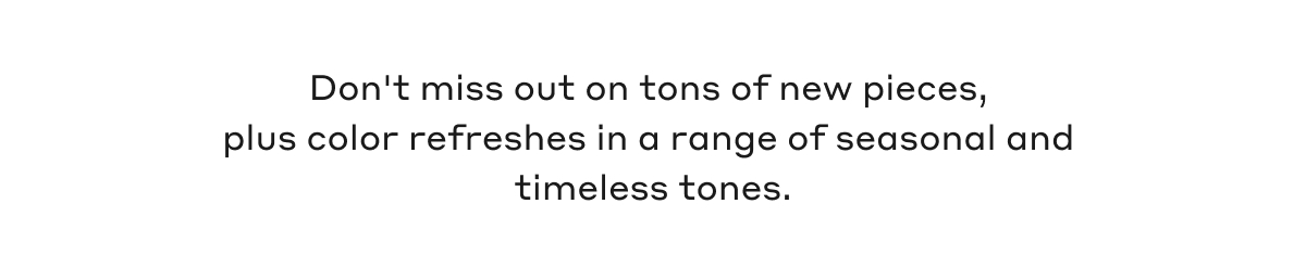 Don't miss out on tons of new pieces, plus color refreshes in a range of seasonal and timeless tones.