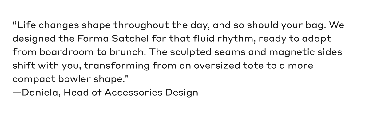 "Life changes shape throughout the day, and so should your bag. We designed the Forma Satchel for that fluid rhythm, ready to adapt from boardroom to brunch. The sculpted seams and magnetic sides shift with you, transforming from an oversized tote to a more compact bowler shape." - Daniela, Head of Accessories Design