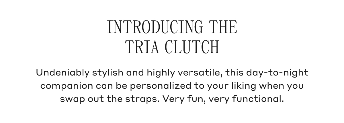 INTRODUCING THE TRIA CLUTCH Undeniably stylish and highly versatile, this day-to-night companion can be personalized to your liking when you swap out the straps. Very fun, very functional.
