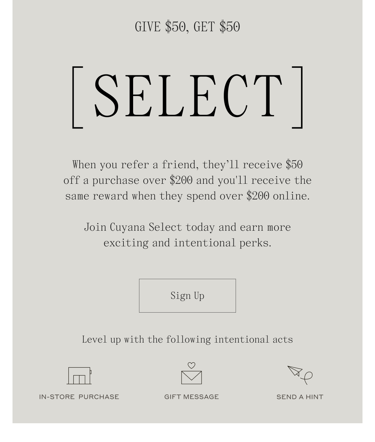 Give $50, Get $50 [SELECT] When you refer a friend, they'll receive $50 off a purchase over $200 and you'll receive the same reward when they spend over $200 online. Join Cuyana Select today and earn more exciting and intentional perks. Sign Up. Level up with the following intentional acts. In-Store Purchase, Gift Message, Send a Hint
