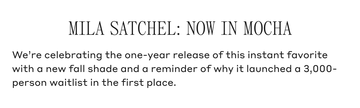 MILA SATCHEL: NOW IN MOCHA We're celebrating the one-year release of this instant favorite with a new fall shade and a reminder of why it launched a 3,000-person waitlist in the first place.