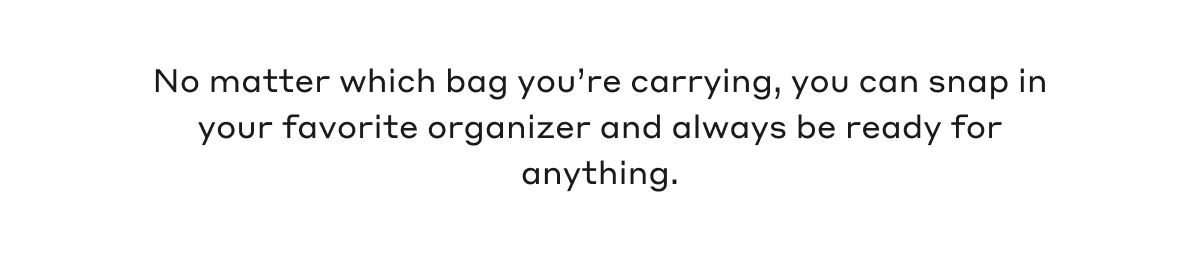 No matter which bag you're carrying, you can snap in your favorite organizer and always be ready for anything.