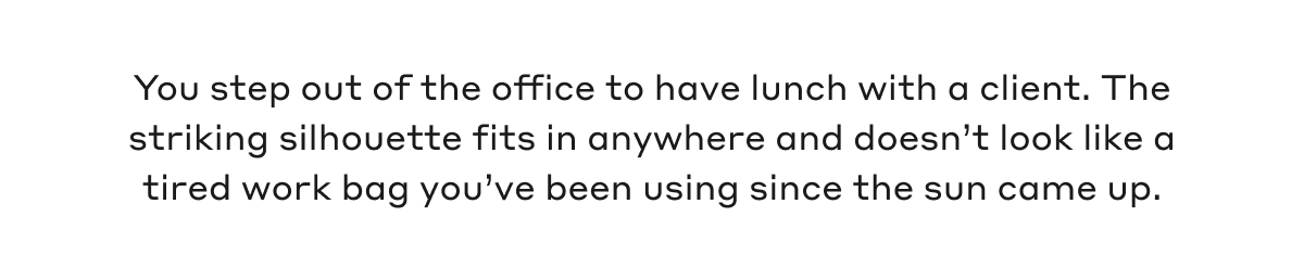 You step out of the office to have lunch with a client. The striking silhouette fits in anywhere and doesn't look like a tired work bag you've been using since the sun came up.