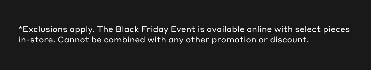 *Exclusions apply. The Black Friday Event is available online with select pieces in-store. Cannot be combined with any other promotion or discount.