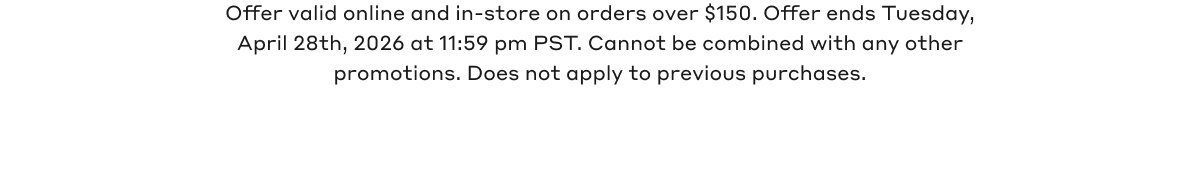 Offer valid online and in-store on orders over $150. Offer ends Tuesday, April 28th, 2026 @11:59pm PST. Cannot be combined with any other promotions. Does not apply to previous purchases.