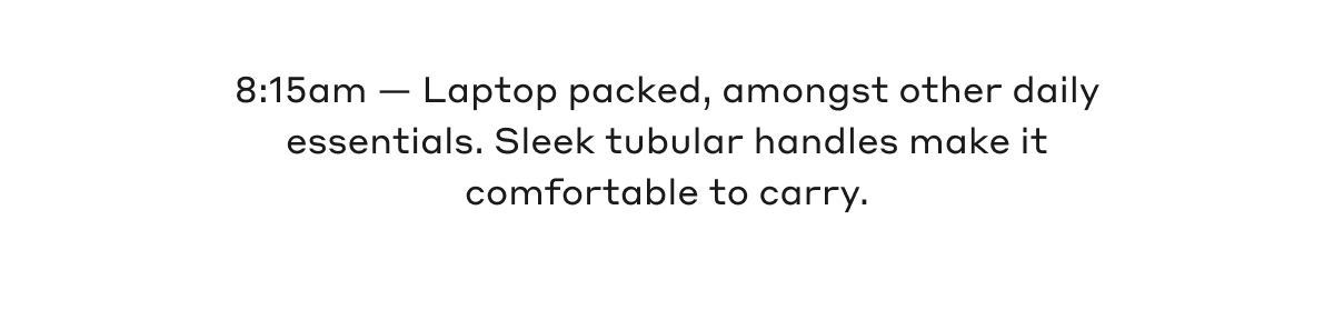 8:15am - Laptop packed, amongst other daily essentials. Sleek tubular handles make it comfortable to carry.