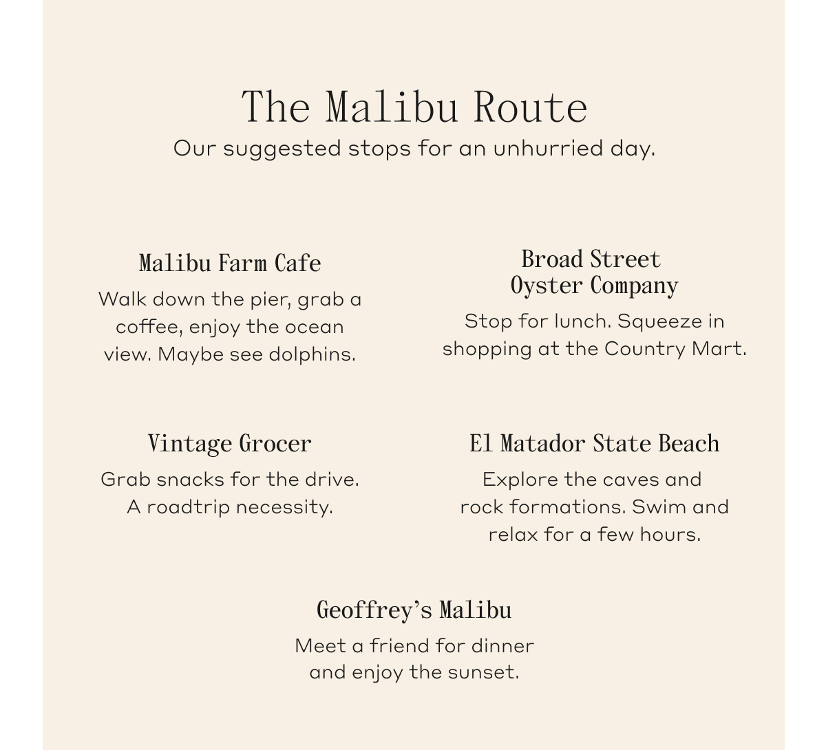 The Malibu Route. our suggested stops for an unhurried day. Malibu Farm Cafe: Walk down the pier, grab a coffee, enjoy the ocean view. Maybe see dolphins. Browd Street Oyster Company: Stop for lunch. Squeeze in shopping at the Country Mart. Vintage Grocer: Grab snacks for the drive. A roadtrip necessity. El Matador State Beach: Explore the caves and rock formations. Swim and relax for a few hours. Geoffrey's Malibu: Meet a friend for dinner and enjoy the sunset.