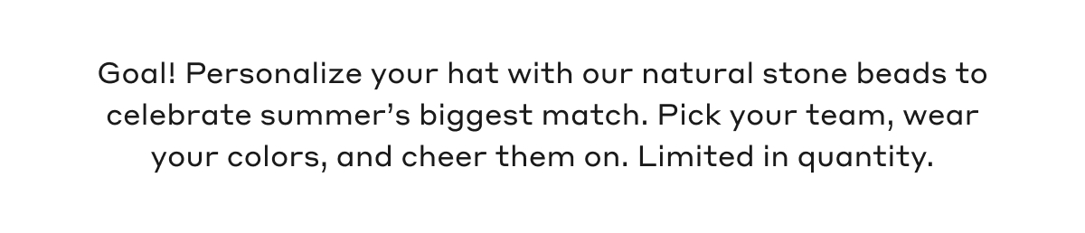 Goal! Personalize your hat with our natural stone beads to celebrate summer's biggest match. Pick your team, wear your colors, and cheer them on. Limited in quantity. 