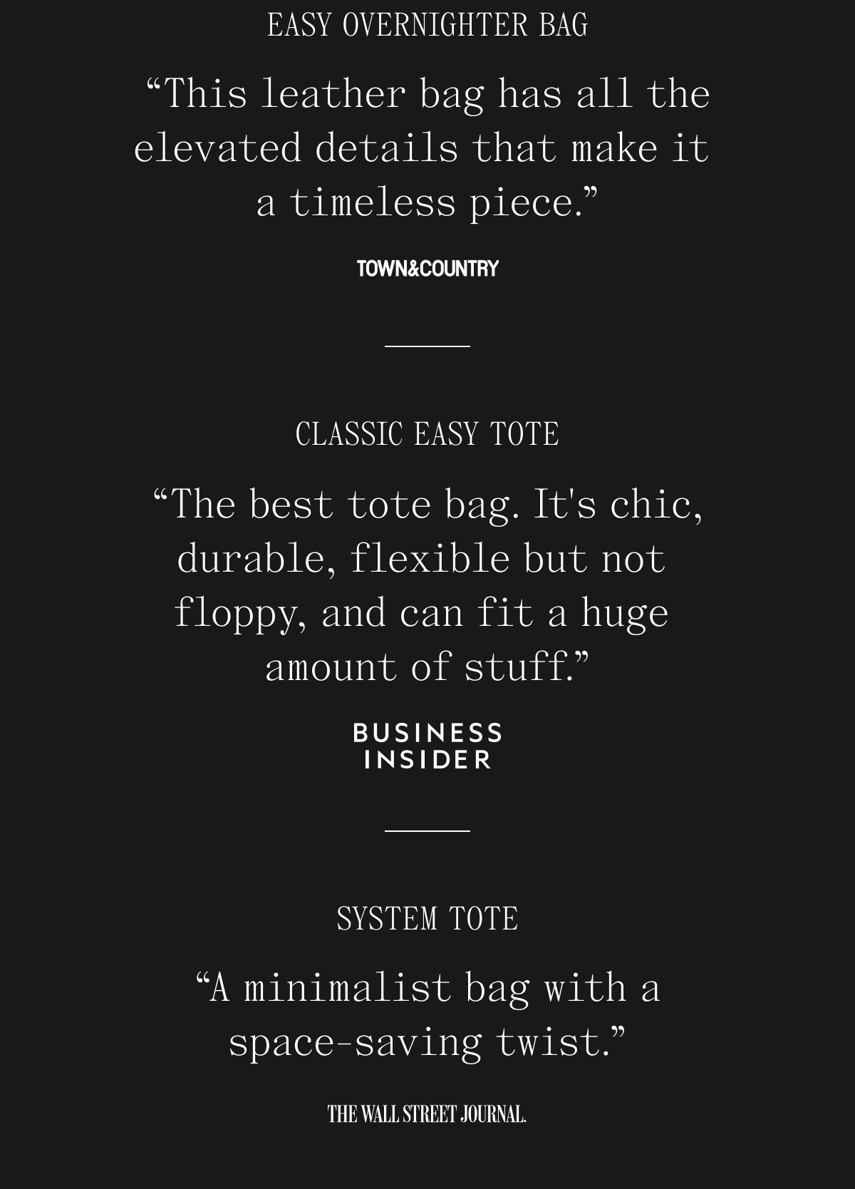 EASY OVERNIGHTER BAG "This leather bag has all the elevated details that make it a timeless piece." TOWN & COUNTRY. CLASSIC EASY TOTE "The best tote bag. It's chic, durable, flexible but not floppy, and can fit a huge amount of stuff." BUSINESS INSIDER.  SYSTEM TOTE "A minimalist bag with a space-saving twist." THE WALL STREET JOURNAL.