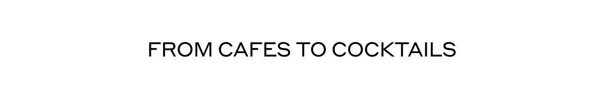 FROM CAFES TO COCKTAILS
