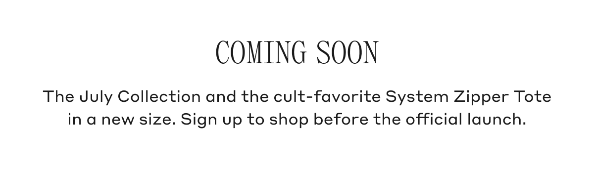 Coming Soon The July Collection and the cult-favorite System Zipper Tote in a new size. Sign up to shop before the official launch.