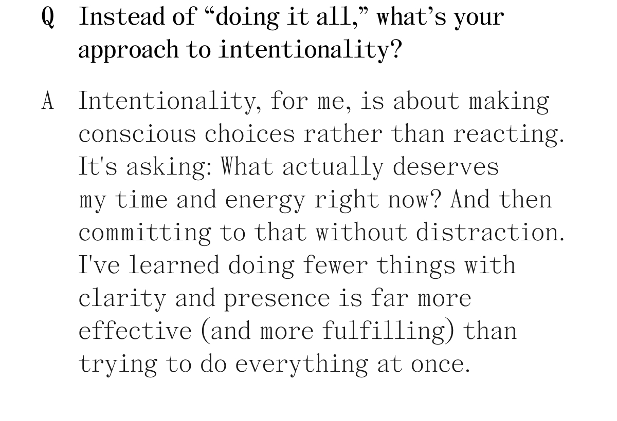 Q. Instead of "doing it all," what's your approach to intentionality? A. Intentionality, for me, is about making conscious choices rather than reacting. It's asking: What actually deserves my time and energy right now? And then committing to that without distraction. I've learned doing fewer things with clarity and presence is far more effective (and more fulfilling) than trying to do everything at once.