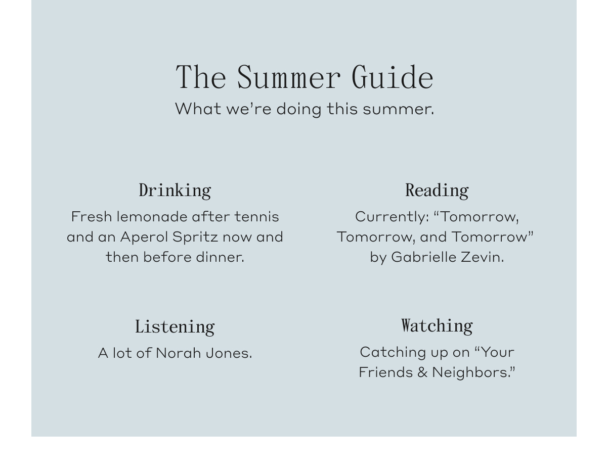 The Summer Guide. What we're doing this summer. Drinking, Fresh lemonade after tennis and an Aperol Spritz now an then before dinner. Reading, Currently: "Tomorrow, Tomorrow, and Tomorrow" by Gabrielle Zevin. Listening, A lot of Norah Jones. Watching, Catching up on "Your Friends & Neighbors."