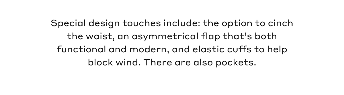 Special design touches include: the option to cinch the waist, an asymmetrical flap that's both functional and modern, and elastic cuffs to help block wind. There are also pockets.