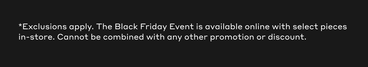 *Exclusions apply. The Black Friday Event is available online with select pieces in-store. Cannot be combined with any other promotion or discount.