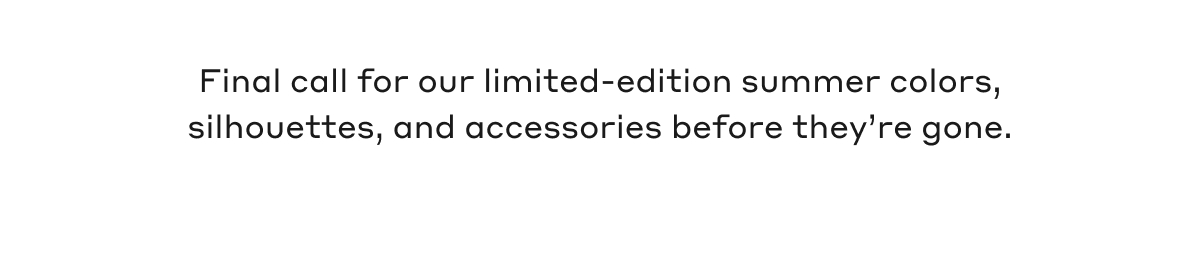 Final call for our limited-edition summer colors, silhouettes, and accessories before they're gone.