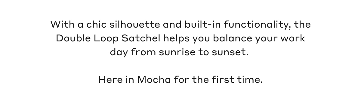 With a chic silhouette and built-in functionality, the Double Loop Satchel helps you balance your work day from sunrise to sunset. Here in Mocha for the first time.
