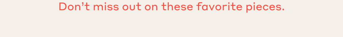 Don't miss out on these favorite pieces.