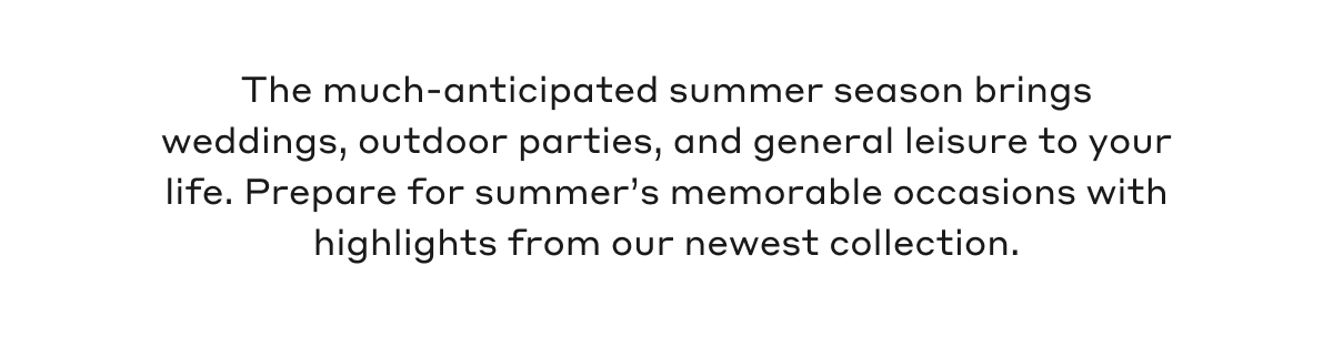 The much-anticipated summer season brings weddings, outdoor parties, and general leisure to your life. Prepare for summer's memorable occasions with highlights from our newest collection.