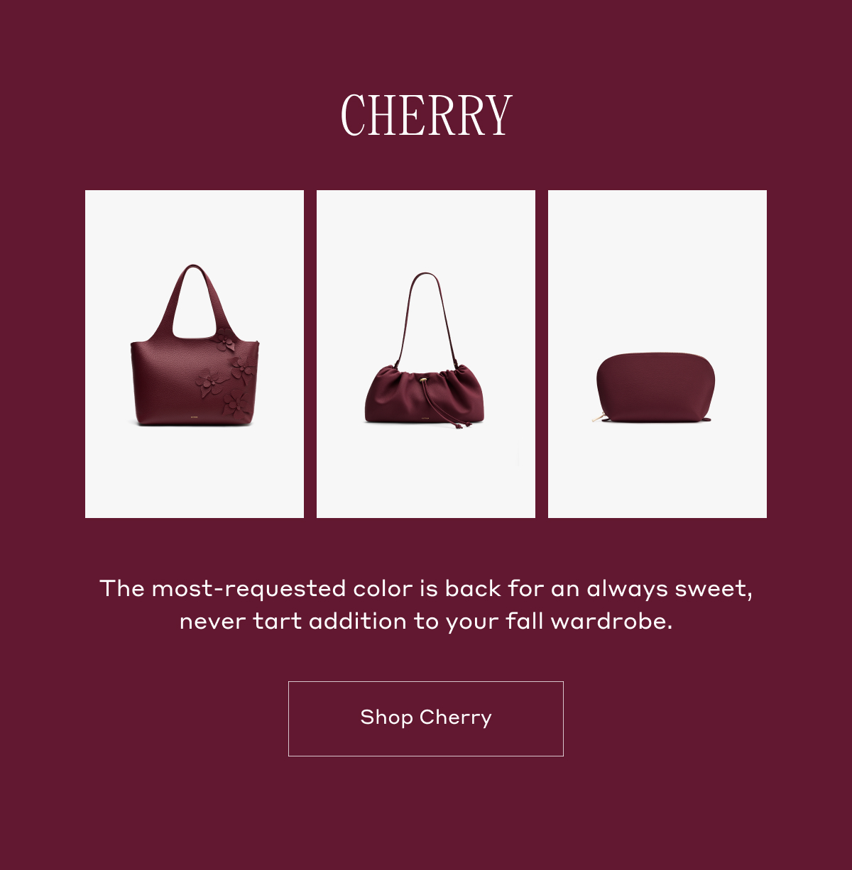 CHERRY The most-requested color is back for an always sweet, never tart addition to your fall wardrobe. Shop Cherry.