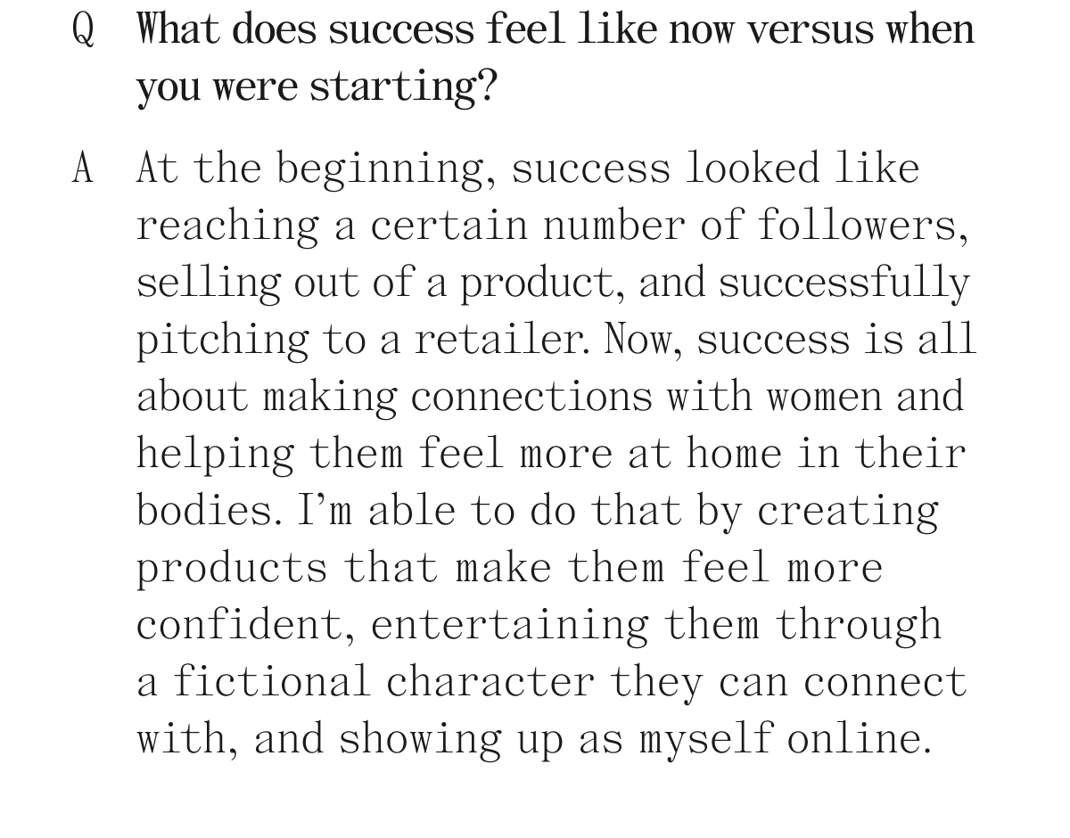 Q. What does success feel like now versus when you were starting? A. At the beginning, success looked like reaching a certain number of followers, selling out of a product, and successfully pitching to a retailer. Now, success is all about making connections with women and helping them feel more at home in their bodies. I'm able to do that by creating products that make them feel more confident, entertaining them through a fictional character they can connect with, and showing up as myself online.