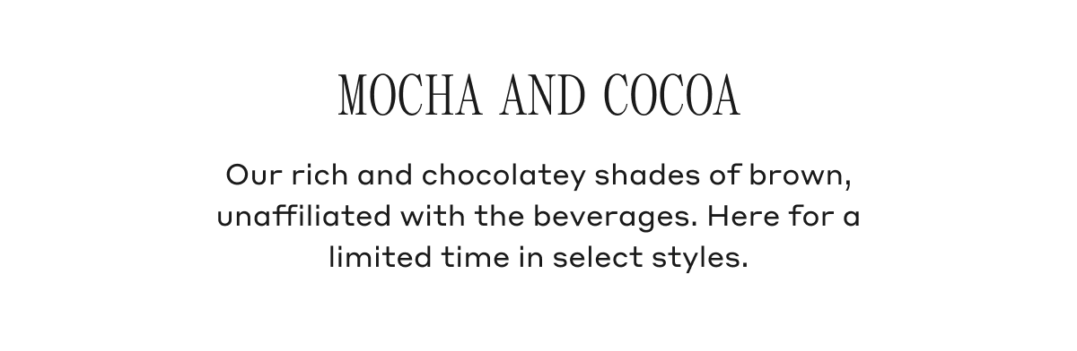 Mocha And Cocoa Our rich and chocolatey shades of brown, unaffiliated with the beverages. Here for a limited time in select styles.