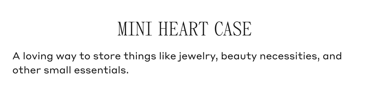 MINI HEART CASE A loving way to store things like jewelry, beauty necessities, and other small essentials.