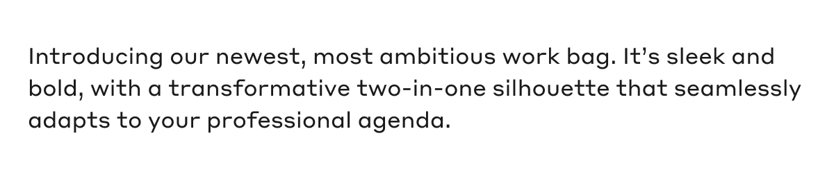 Introducing our newest, most ambitious work bag. It's sleek and bold, with a transformative two-in-one silhouette that seamlessly adapts to your professional agenda.